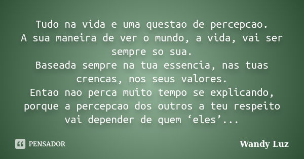 Tudo na vida e uma questao de percepcao. A sua maneira de ver o mundo, a vida, vai ser sempre so sua. Baseada sempre na tua essencia, nas tuas crencas, nos seus... Frase de Wandy Luz.