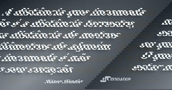 A distância que incomoda não é a distância terrestre, essa distância de metros ou quilômetros de alguém. O que incomoda é não estar no seu coração.... Frase de Waner Hender.