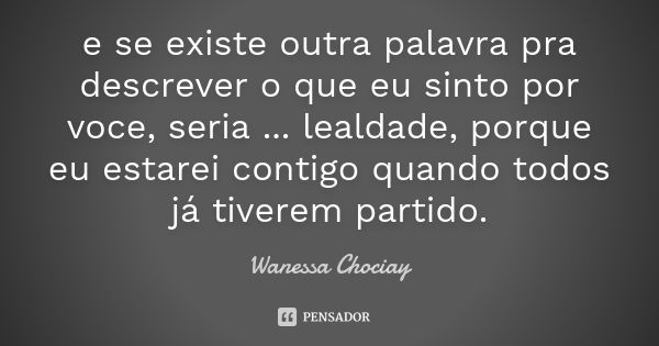 e se existe outra palavra pra descrever o que eu sinto por voce, seria ... lealdade, porque eu estarei contigo quando todos já tiverem partido.... Frase de Wanessa Chociay.