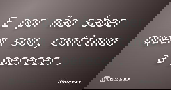 E por não saber quem sou, continuo a perecer.... Frase de Wanessa.