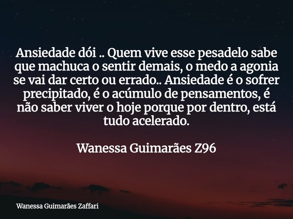 Ansiedade dói .. Quem vive esse pesadelo sabe que machuca o sentir demais, o medo a agonia se vai dar certo ou errado.. Ansiedade é o sofrer precipitado, é o ac... Frase de Wanessa Guimarães Zaffari.