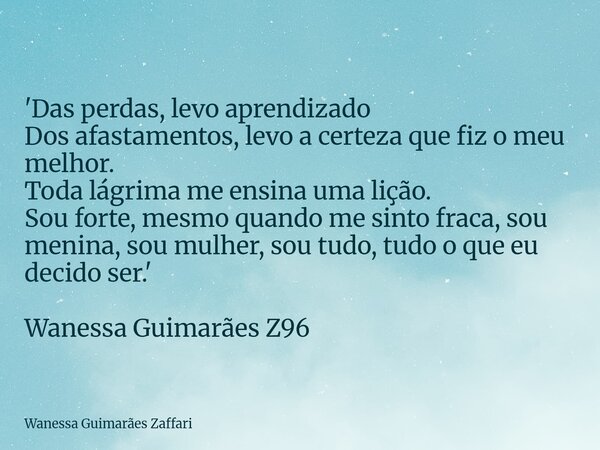'Das perdas, levo aprendizado Dos afastamentos, levo a certeza que fiz o meu melhor. Toda lágrima me ensina uma lição. Sou forte, mesmo quando me sinto fraca, s... Frase de Wanessa Guimarães Zaffari.