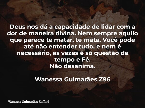 Deus nos dá a capacidade de lidar com a dor de maneira divina. Nem sempre aquilo que parece te matar, te mata. Você pode até não entender tudo, e nem é necessár... Frase de Wanessa Guimarães Zaffari.