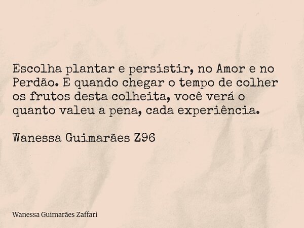 Escolha plantar e persistir, no Amor e no Perdão. E quando chegar o tempo de colher os frutos desta colheita, você verá o quanto valeu a pena, cada experiência.... Frase de Wanessa Guimarães Zaffari.