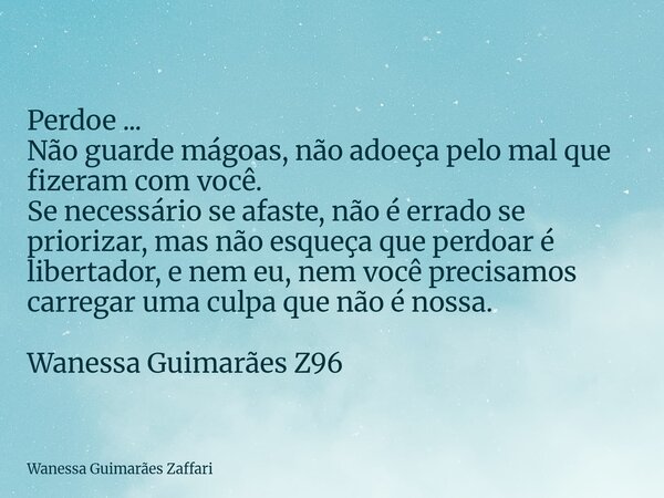 Perdoe ... Não guarde mágoas, não adoeça pelo mal que fizeram com você. Se necessário se afaste, não é errado se priorizar, mas não esqueça que perdoar é libert... Frase de Wanessa Guimarães Zaffari.