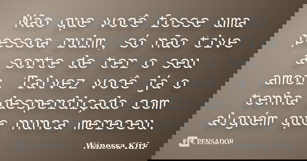 Não que você fosse uma pessoa ruim, só não tive a sorte de ter o seu amor. Talvez você já o tenha desperdiçado com alguém que nunca mereceu.... Frase de Wanessa Kirk.