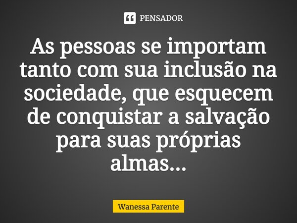 As pessoas se importam tanto com sua inclusão na sociedade, que esquecem de conquistar a salvação para suas próprias almas...... Frase de wanessa parente.