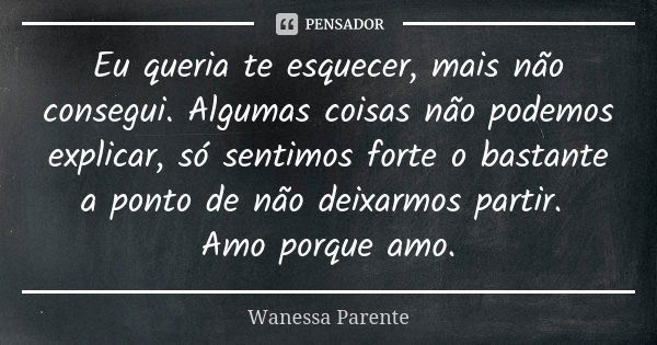 Eu queria te esquecer, mais não consegui. Algumas coisas não podemos explicar, só sentimos forte o bastante a ponto de não deixarmos partir. Amo porque amo.... Frase de Wanessa Parente.