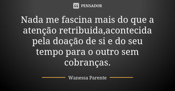 Nada me fascina mais do que a atenção retribuida,acontecida pela doação de si e do seu tempo para o outro sem cobranças.... Frase de Wanessa parente.