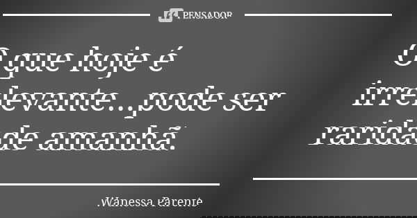 O que hoje é irrelevante...pode ser raridade amanhã.... Frase de Wanessa parente.