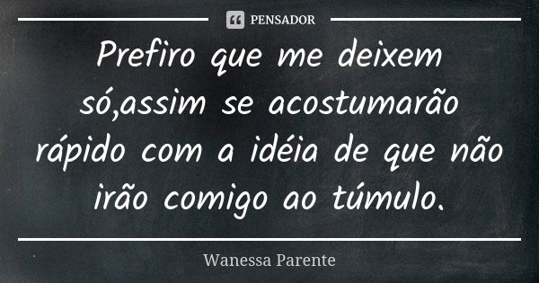 Prefiro que me deixem só,assim se acostumarão rápido com a idéia de que não irão comigo ao túmulo.... Frase de Wanessa parente.