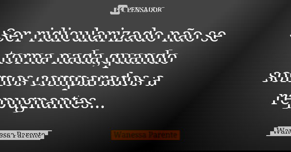 Ser ridicularizado não se torna nada,quando somos comparados a repugnantes...... Frase de wanessa parente.