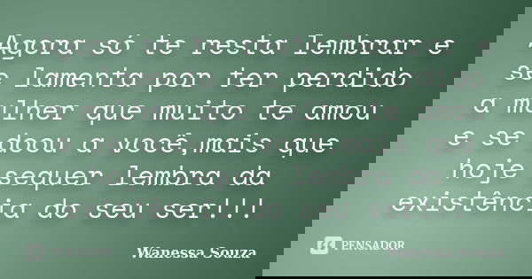 Agora só te resta lembrar e se lamenta por ter perdido a mulher que muito te amou e se doou a você,mais que hoje sequer lembra da existência do seu ser!!!... Frase de Wanessa Souza.