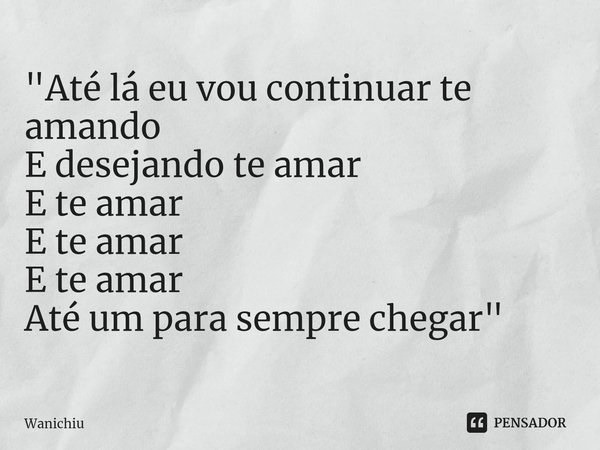 ⁠"Até lá eu vou continuar te amando
E desejando te amar
E te amar
E te amar
E te amar
Até um para sempre chegar"... Frase de Wanichiu.