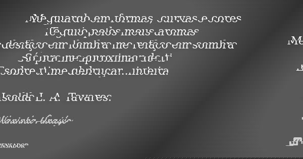 Me guardo em formas, curvas e cores Te guio pelos meus aromas Me desfaço em lombra me refaço em sombra Só pra me aproximar de ti E sobre ti me debruçar...inteir... Frase de Waninha Araújo.