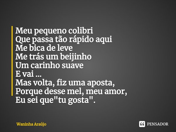 ⁠Meu pequeno colibri
Que passa tão rápido aqui
Me bica de leve
Me trás um beijinho
Um carinho suave
E vai ...
Mas volta, fiz uma aposta,
Porque desse mel, meu a... Frase de Waninha Araújo.