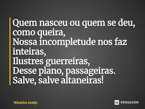 ⁠Quem nasceu ou quem se deu, como queira, Nossa incompletude nos faz inteiras, Ilustres guerreiras, Desse plano, passageiras. Salve, salve altaneiras!... Frase de Waninha Araújo.