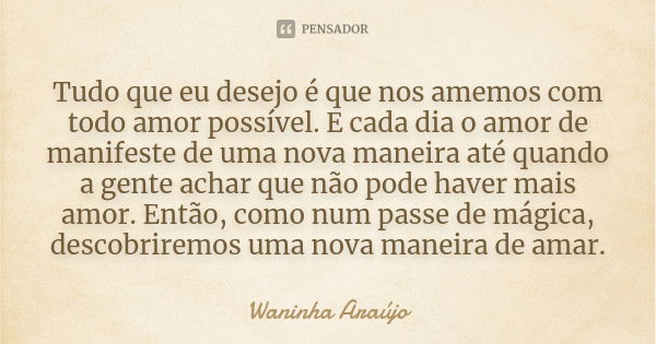 Tudo que eu desejo é que nos amemos com todo amor possível. E cada dia o amor de manifeste de uma nova maneira até quando a gente achar que não pode haver mais ... Frase de Waninha Araújo.