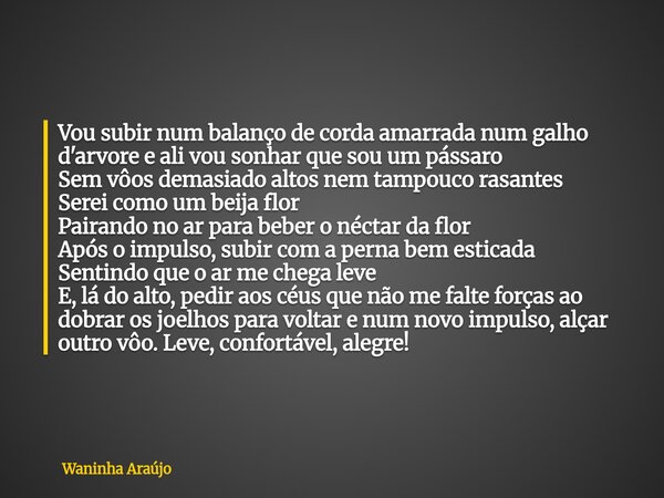 Vou subir num balanço de corda amarrada num galho d'arvore e ali vou sonhar que sou um pássaro Sem vôos demasiado altos nem tampouco rasantes Serei como um beij... Frase de Waninha Araújo.