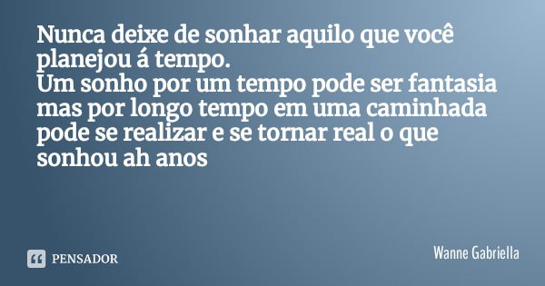 Nunca deixe de sonhar aquilo que você planejou á tempo.
Um sonho por um tempo pode ser fantasia mas por longo tempo em uma caminhada pode se realizar e se torna... Frase de Wanne Gabriella.
