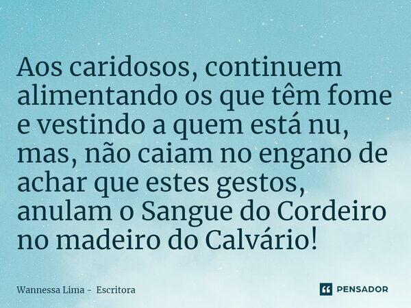 ⁠Aos caridosos, continuem alimentando os que têm fome e vestindo a quem está nu, mas, não caiam no engano de achar que estes gestos, anulam o Sangue do Cordeiro... Frase de Wannessa Lima - Escritora.