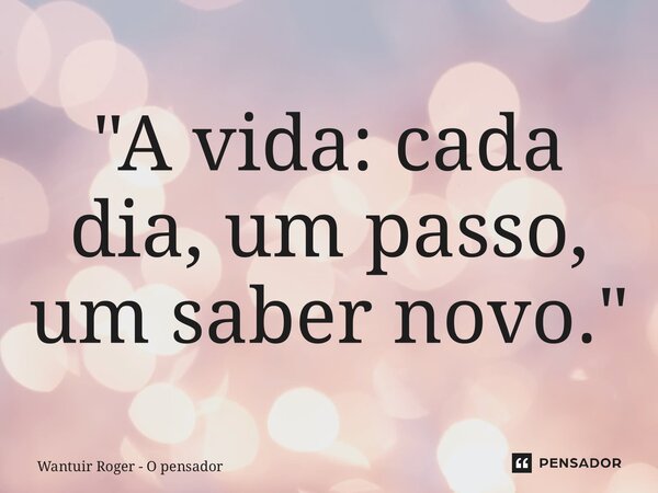 ⁠"A vida: cada dia, um passo, um saber novo."... Frase de Wantuir Roger - O Pensador.
