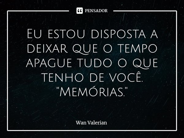 ⁠Eu estou disposta a deixar que o tempo apague tudo o que tenho de você. "Memórias."... Frase de Wan Valerian.
