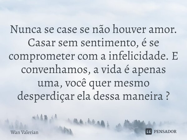 Nunca se case se não houver amor. Casar sem sentimento, é se comprometer com a infelicidade. E convenhamos, a vida é apenas uma, você quer mesmo desperdiçar ela... Frase de Wan Valerian.