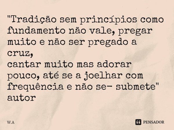 ⁠"Tradição sem princípios como fundamento não vale, pregar muito e não ser pregado a cruz,
cantar muito mas adorar pouco, até se a joelhar com frequência e... Frase de W.A.