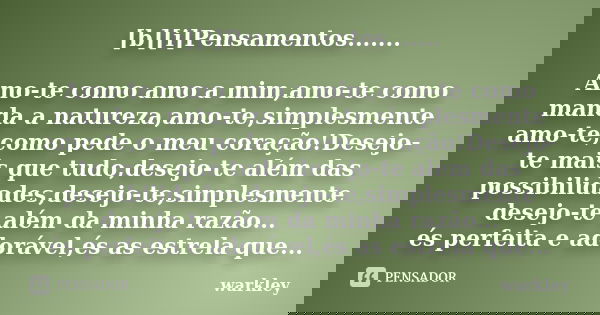 [b][i]Pensamentos....... Amo-te como amo a mim,amo-te como manda a natureza,amo-te,simplesmente amo-te,como pede o meu coração!Desejo-te mais que tudo,desejo-te... Frase de Warkley.