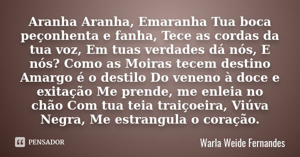 Aranha Aranha, Emaranha Tua boca peçonhenta e fanha, Tece as cordas da tua voz, Em tuas verdades dá nós, E nós? Como as Moiras tecem destino Amargo é o destilo ... Frase de Warla Weide Fernandes.