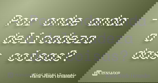 - Por onde anda a delicadeza das coisas?... Frase de Warla Weide Fernandes.