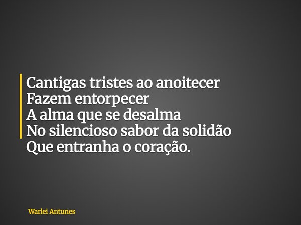 Cantigas tristes ao anoitecer Fazem entorpecer A alma que se desalma No silencioso sabor da solidão Que entranha o coração.... Frase de Warlei Antunes.