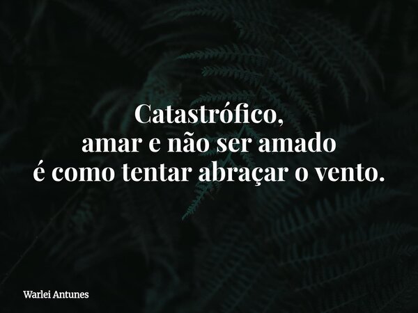 Catastrófico, amar e não ser amado é como tentar abraçar o vento.... Frase de Warlei Antunes.