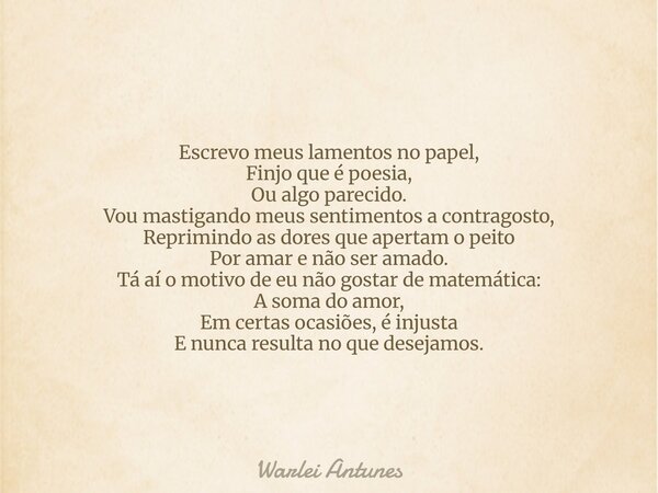 Escrevo meus lamentos no papel, Finjo que é poesia, Ou algo parecido. Vou mastigando meus sentimentos a contragosto, Reprimindo as dores que apertam o peito Por... Frase de Warlei Antunes.