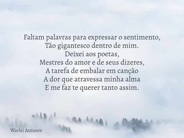 Faltam palavras para expressar o sentimento, Tão gigantesco dentro de mim. Deixei aos poetas, Mestres do amor e de seus dizeres, A tarefa de embalar em canção A... Frase de Warlei Antunes.