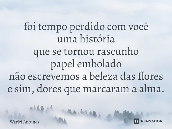 ⁠foi tempo perdido com você uma história que se tornou rascunho papel embolado não escrevemos a beleza das flores e sim, dores que marcaram a alma.... Frase de Warlei Antunes.