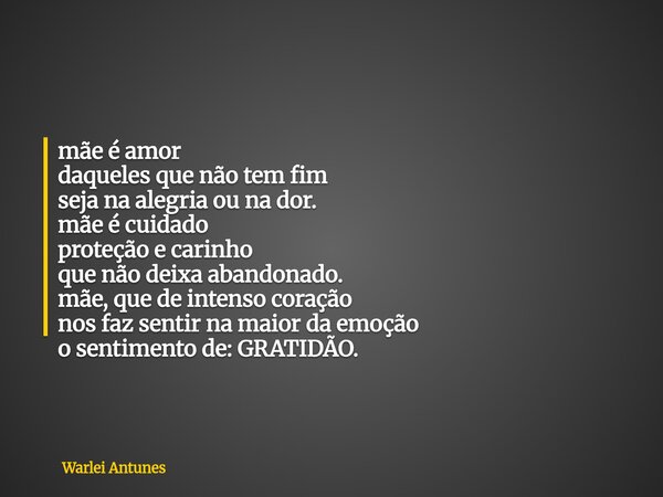 mãe é amor daqueles que não tem fim seja na alegria ou na dor. mãe é cuidado proteção e carinho que não deixa abandonado. mãe, que de intenso coração nos faz se... Frase de Warlei Antunes.