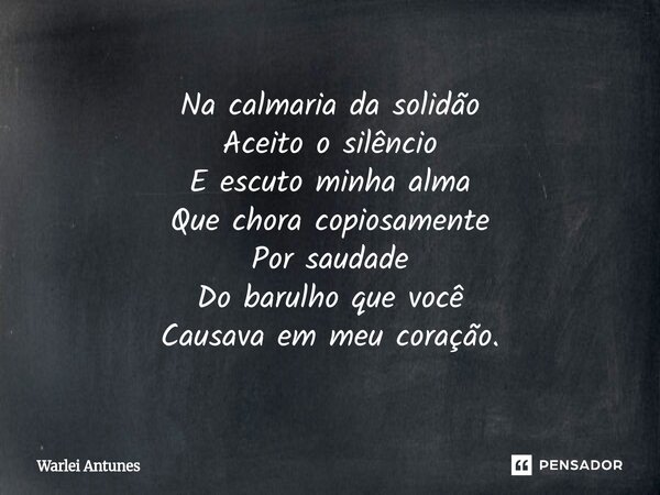 ⁠Na calmaria da solidão Aceito o silêncio E escuto minha alma Que chora copiosamente Por saudade Do barulho que você Causava em meu coração.... Frase de Warlei Antunes.