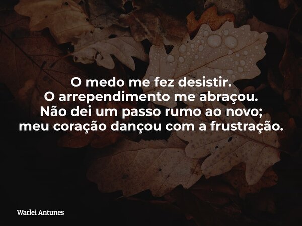 O medo me fez desistir. O arrependimento me abraçou. Não dei um passo rumo ao novo; meu coração dançou com a frustração.... Frase de Warlei Antunes.