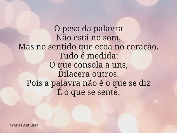 O peso da palavra Não está no som, Mas no sentido que ecoa no coração. Tudo é medida: O que consola a uns, Dilacera outros. Pois a palavra não é o que se diz É ... Frase de Warlei Antunes.