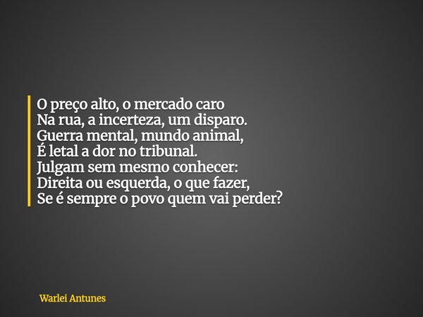 O preço alto, o mercado caro Na rua, a incerteza, um disparo. Guerra mental, mundo animal, É letal a dor no tribunal. Julgam sem mesmo conhecer: Direita ou esqu... Frase de Warlei Antunes.