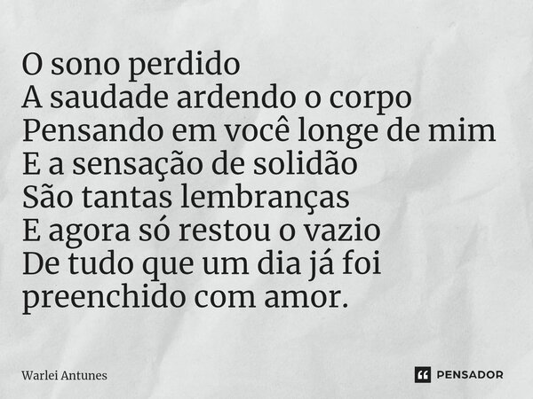 ⁠O sono perdido A saudade ardendo o corpo Pensando em você longe de mim E a sensação de solidão São tantas lembranças E agora só restou o vazio De tudo que um d... Frase de Warlei Antunes.