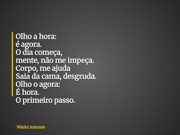 Olho a hora: é agora. O dia começa, mente, não me impeça. Corpo, me ajuda Saia da cama, desgruda. Olho o agora: É hora. O primeiro passo.... Frase de Warlei Antunes.