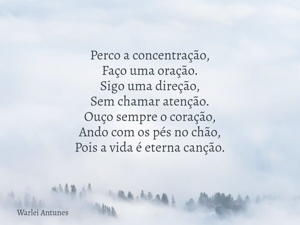 Perco a concentração, Faço uma oração. Sigo uma direção, Sem chamar atenção. Ouço sempre o coração, Ando com os pés no chão, Pois a vida é eterna canção.... Frase de Warlei Antunes.