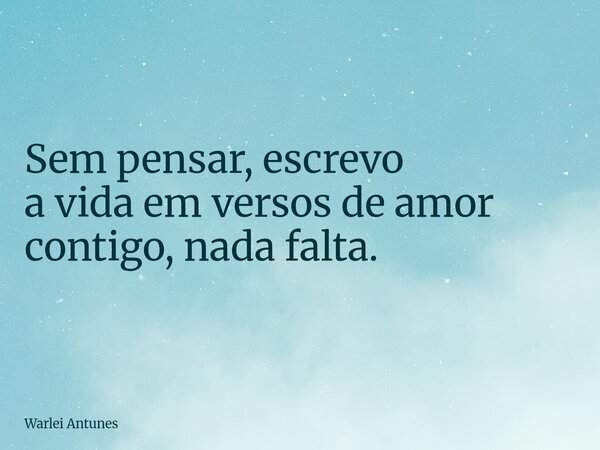 Sem pensar, escrevo a vida em versos de amor contigo, nada falta.... Frase de Warlei Antunes.