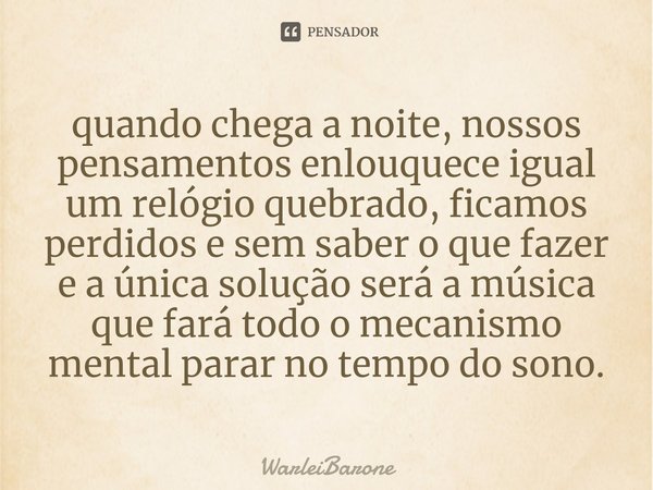 ⁠quando chega a noite, nossos pensamentos enlouquece igual um relógio quebrado, ficamos perdidos e sem saber o que fazer e a única solução será a música que far... Frase de WarleiBarone.