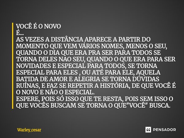VOCÊ É O NOVO É... AS VEZES A DISTÂNCIA APARECE A PARTIR DO MOMENTO QUE VEM VÁRIOS NOMES, MENOS O SEU, QUANDO O DIA QUE ERA PRA SER PARA TODOS SE TORNA DELES N... Frase de Warley_Cesar.
