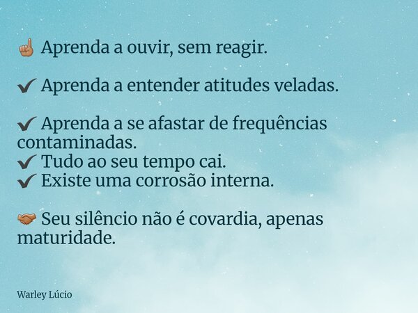 ☝🏽 Aprenda a ouvir, sem reagir. ✔ Aprenda a entender atitudes veladas. ✔ Aprenda a se afastar de frequências contaminadas. ✔ Tudo ao seu tempo cai. ✔ Existe uma... Frase de Warley Lúcio.