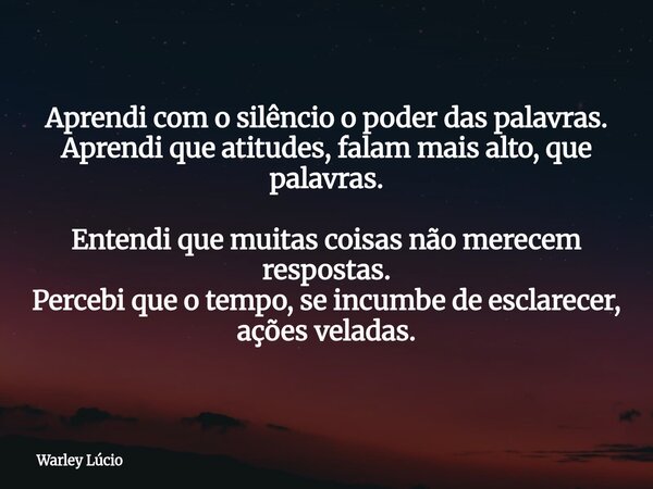 Aprendi com o silêncio o poder das palavras. Aprendi que atitudes, falam mais alto, que palavras. Entendi que muitas coisas não merecem respostas. Percebi que o... Frase de Warley Lúcio.
